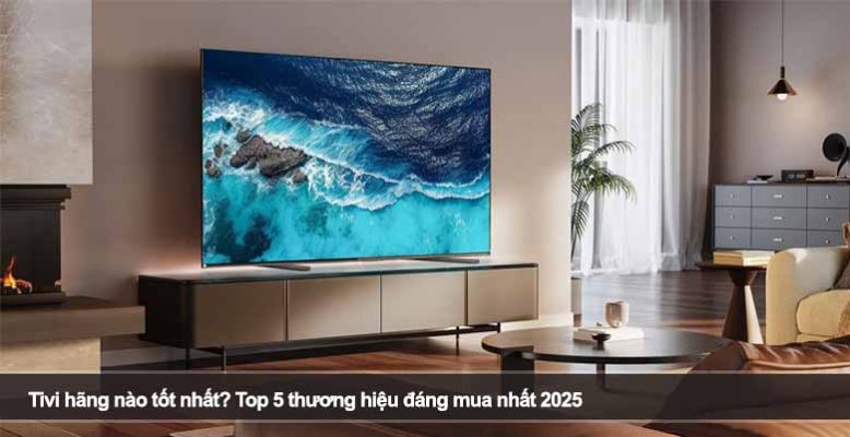 Tivi hãng nào tốt nhất? Top 5 thương hiệu đáng mua nhất 2025