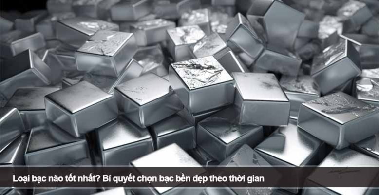 Loại bạc nào tốt nhất? Bí quyết chọn bạc bền đẹp theo thời gian