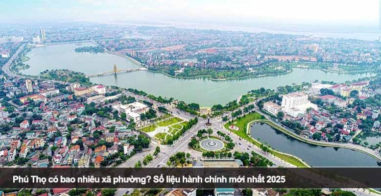 Phú Thọ có bao nhiêu xã phường? Số liệu hành chính mới nhất 2025