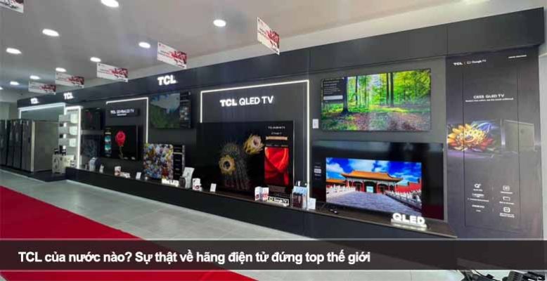 TCL của nước nào? Sự thật về hãng điện tử đứng top thế giới